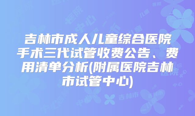 吉林市成人儿童综合医院手术三代试管收费公告、费用清单分析(附属医院吉林市试管中心)