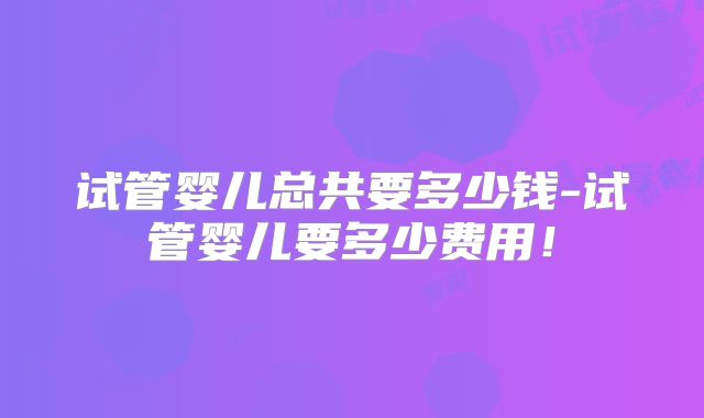 试管婴儿总共要多少钱-试管婴儿要多少费用!
