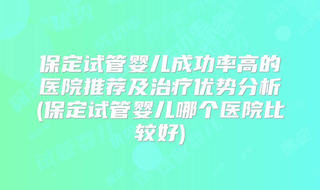 保定试管婴儿成功率高的医院推荐及治疗优势分析(保定试管婴儿哪个医院比较好)