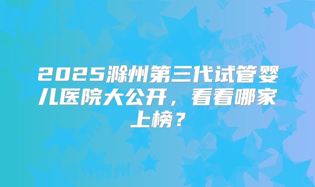 2025滁州第三代试管婴儿医院大公开，看看哪家上榜？