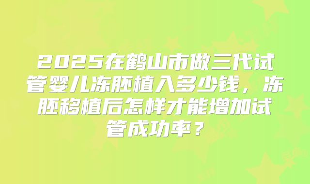 2025在鹤山市做三代试管婴儿冻胚植入多少钱，冻胚移植后怎样才能增加试管成功率？