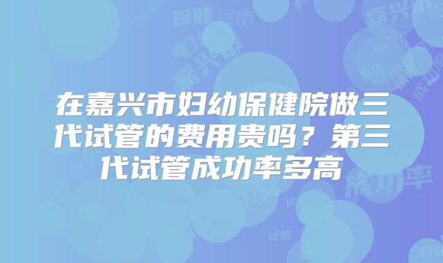 在嘉兴市妇幼保健院做三代试管的费用贵吗?第三代试管成功率多高