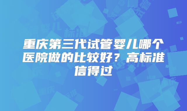 重庆第三代试管婴儿哪个医院做的比较好？高标准信得过