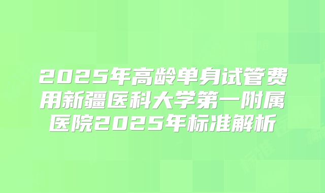 2025年高龄单身试管费用新疆医科大学第一附属医院2025年标准解析