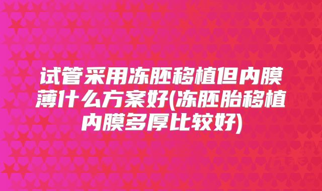 试管采用冻胚移植但内膜薄什么方案好(冻胚胎移植内膜多厚比较好)