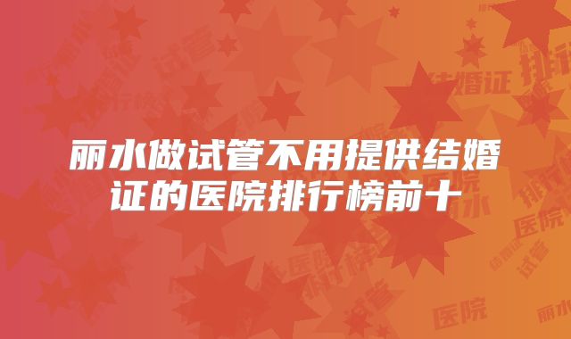 丽水做试管不用提供结婚证的医院排行榜前十