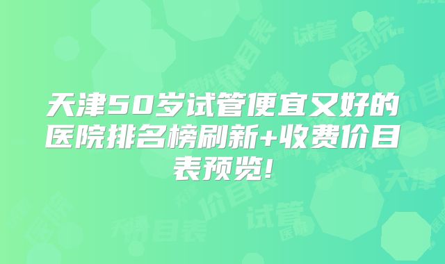 天津50岁试管便宜又好的医院排名榜刷新+收费价目表预览!
