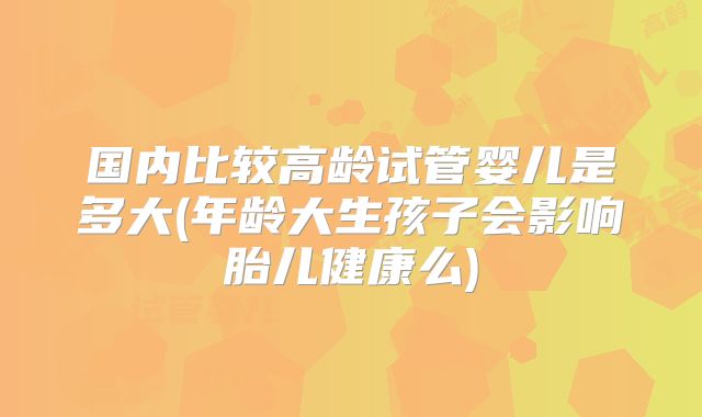 国内比较高龄试管婴儿是多大(年龄大生孩子会影响胎儿健康么)