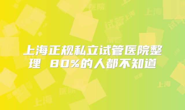 上海正规私立试管医院整理 80%的人都不知道