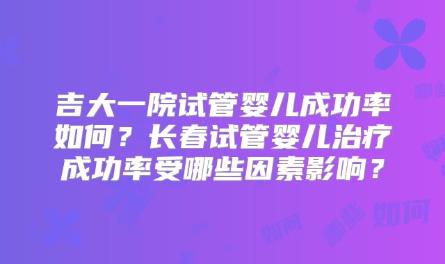 吉大一院试管婴儿成功率如何？长春试管婴儿治疗成功率受哪些因素影响？