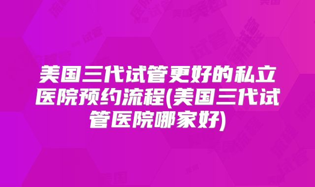 美国三代试管更好的私立医院预约流程(美国三代试管医院哪家好)