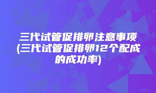 三代试管促排卵注意事项(三代试管促排卵12个配成的成功率)