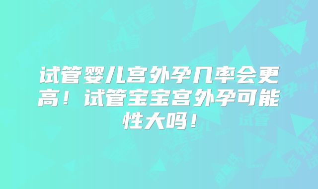 试管婴儿宫外孕几率会更高！试管宝宝宫外孕可能性大吗！