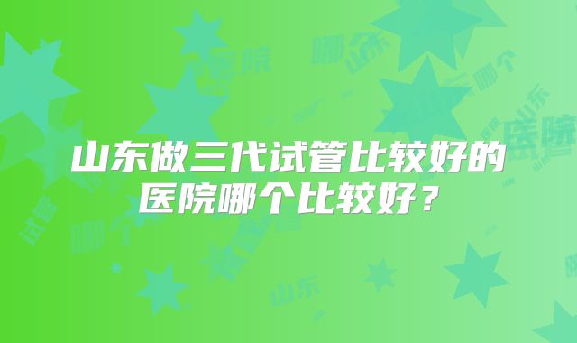 山东做三代试管比较好的医院哪个比较好?