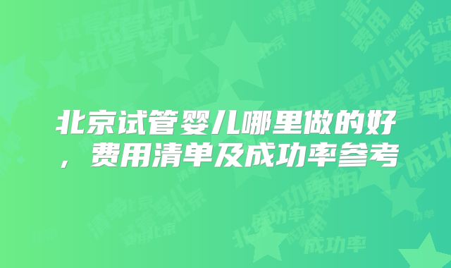 北京试管婴儿哪里做的好，费用清单及成功率参考