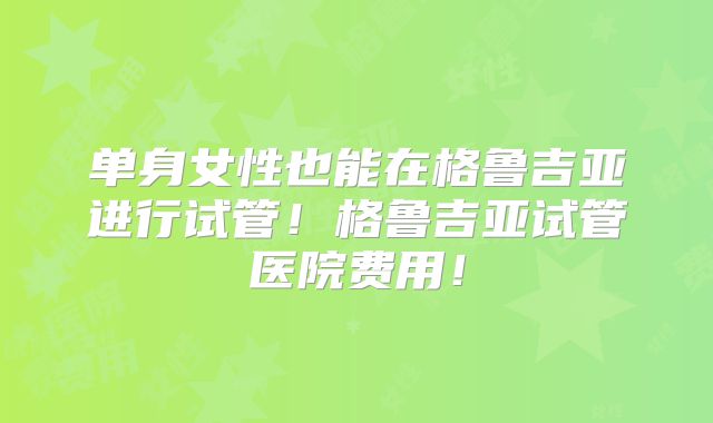 单身女性也能在格鲁吉亚进行试管！格鲁吉亚试管医院费用！