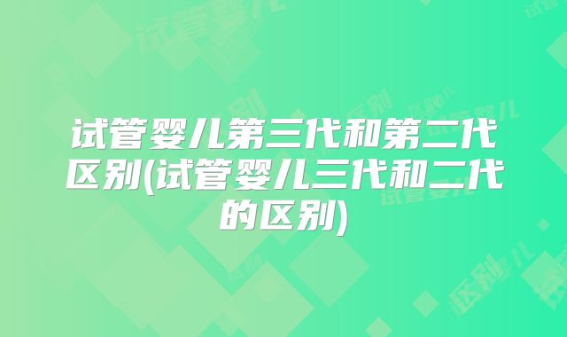 试管婴儿第三代和第二代区别(试管婴儿三代和二代的区别)