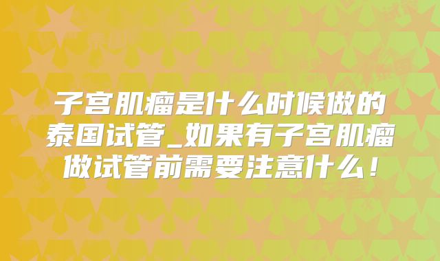 子宫肌瘤是什么时候做的泰国试管_如果有子宫肌瘤做试管前需要注意什么!