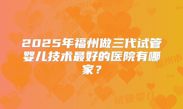 2025年福州做三代试管婴儿技术最好的医院有哪家?