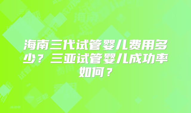 海南三代试管婴儿费用多少？三亚试管婴儿成功率如何？