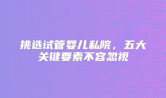 挑选试管婴儿私院，五大关键要素不容忽视