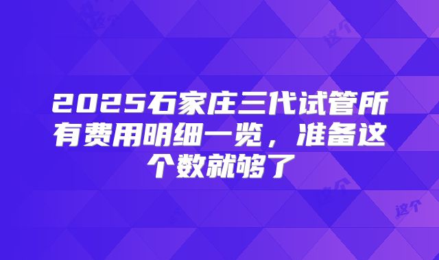 2025石家庄三代试管所有费用明细一览，准备这个数就够了