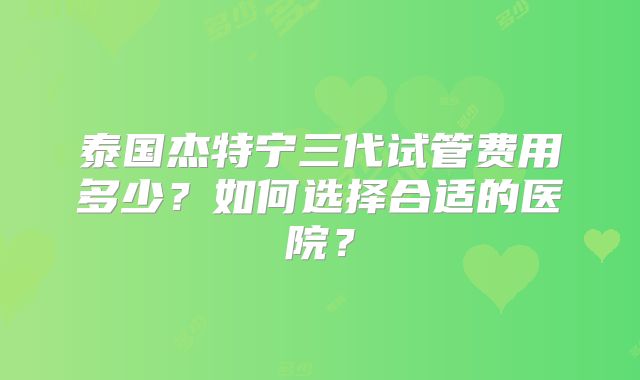 泰国杰特宁三代试管费用多少？如何选择合适的医院？