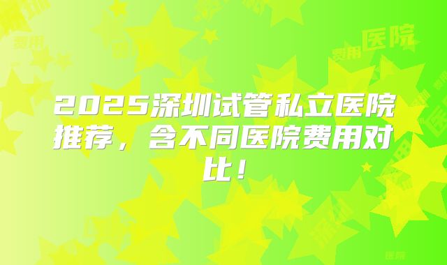 2025深圳试管私立医院推荐，含不同医院费用对比！