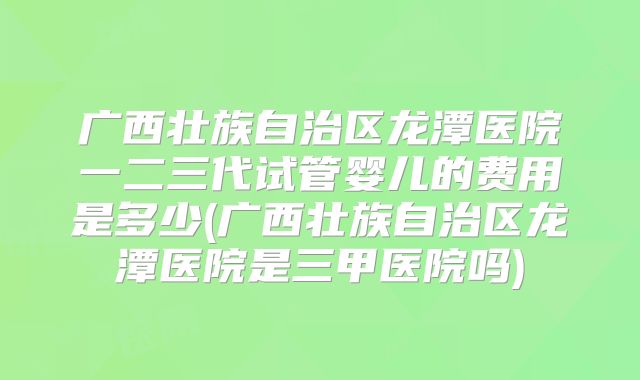 广西壮族自治区龙潭医院一二三代试管婴儿的费用是多少(广西壮族自治区龙潭医院是三甲医院吗)