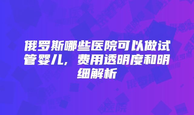 俄罗斯哪些医院可以做试管婴儿, 费用透明度和明细解析