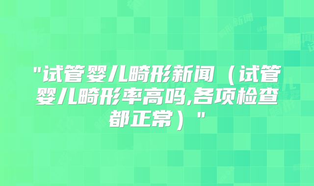 "试管婴儿畸形新闻（试管婴儿畸形率高吗,各项检查都正常）"