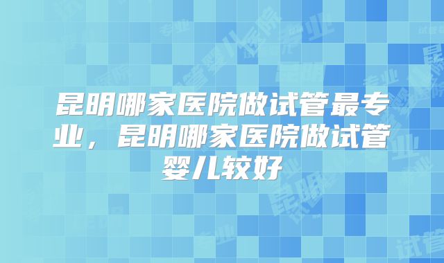 昆明哪家医院做试管最专业，昆明哪家医院做试管婴儿较好