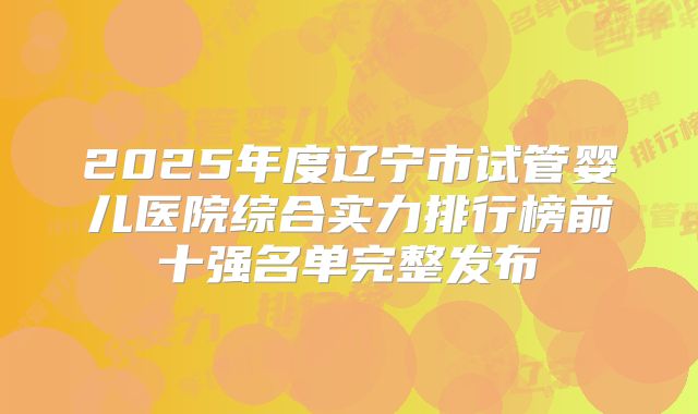 2025年度辽宁市试管婴儿医院综合实力排行榜前十强名单完整发布