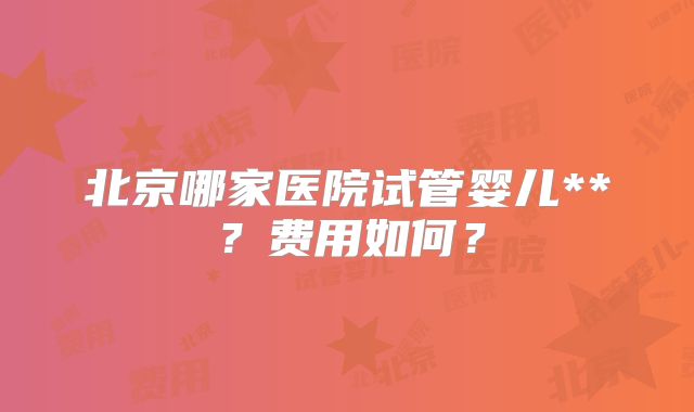 北京哪家医院试管婴儿**？费用如何？