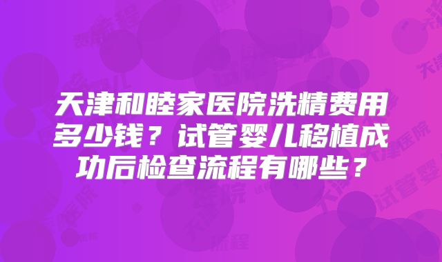 天津和睦家医院洗精费用多少钱?试管婴儿移植成功后检查流程有哪些?