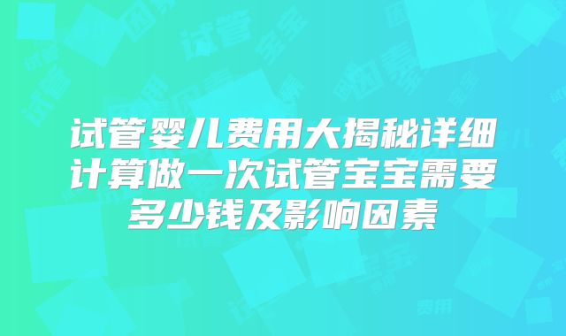 试管婴儿费用大揭秘详细计算做一次试管宝宝需要多少钱及影响因素