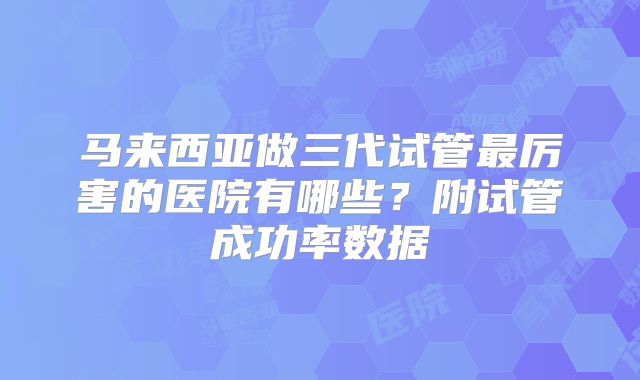 马来西亚做三代试管最厉害的医院有哪些？附试管成功率数据