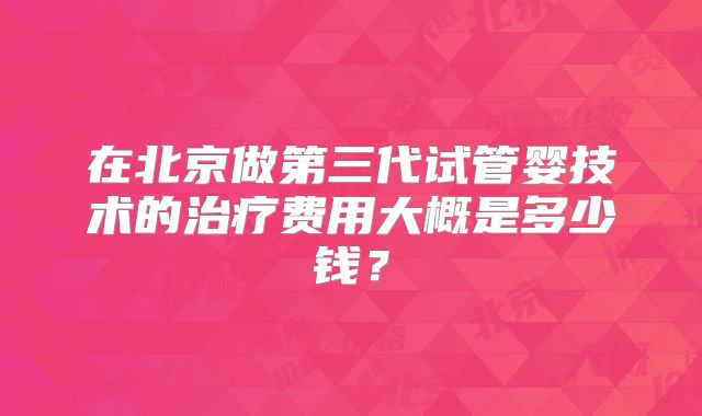 在北京做第三代试管婴技术的治疗费用大概是多少钱？