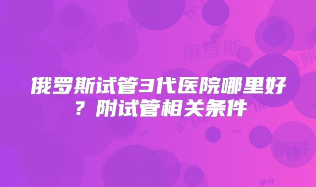 俄罗斯试管3代医院哪里好?附试管相关条件
