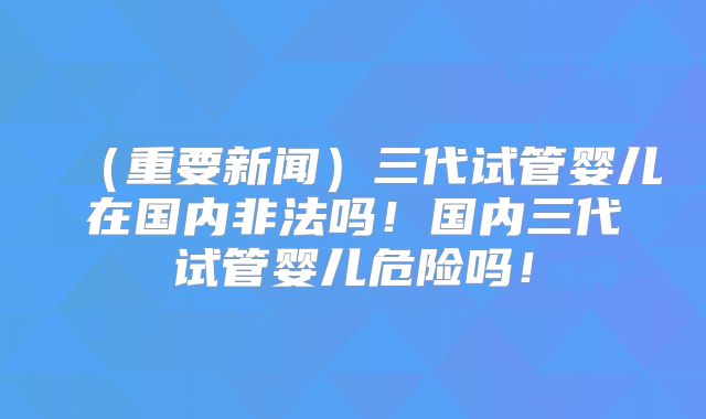 (重要新闻)三代试管婴儿在国内非法吗!国内三代试管婴儿危险吗!