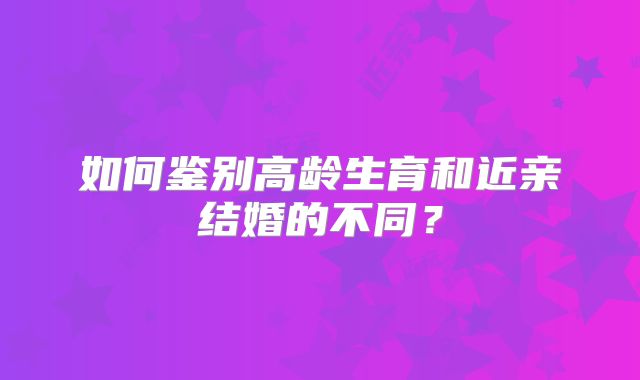 如何鉴别高龄生育和近亲结婚的不同？