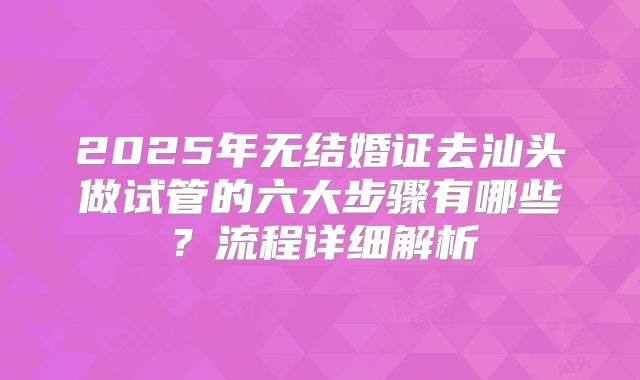 2025年无结婚证去汕头做试管的六大步骤有哪些?流程详细解析
