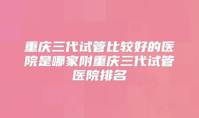 重庆三代试管比较好的医院是哪家附重庆三代试管医院排名