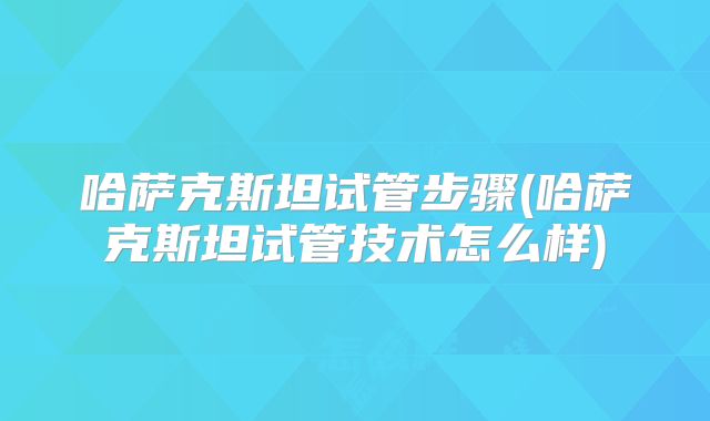 哈萨克斯坦试管步骤(哈萨克斯坦试管技术怎么样)