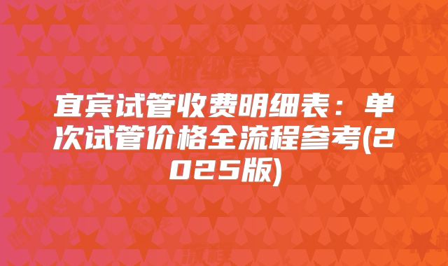 宜宾试管收费明细表:单次试管价格全流程参考(2025版)