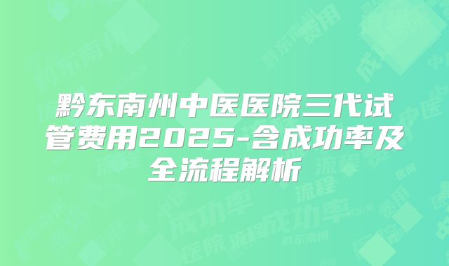 黔东南州中医医院三代试管费用2025-含成功率及全流程解析