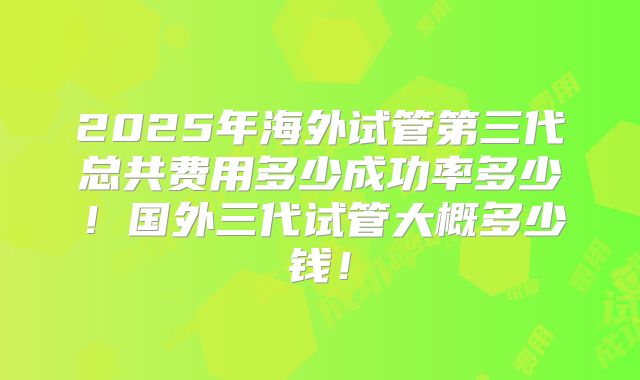 2025年海外试管第三代总共费用多少成功率多少！国外三代试管大概多少钱！