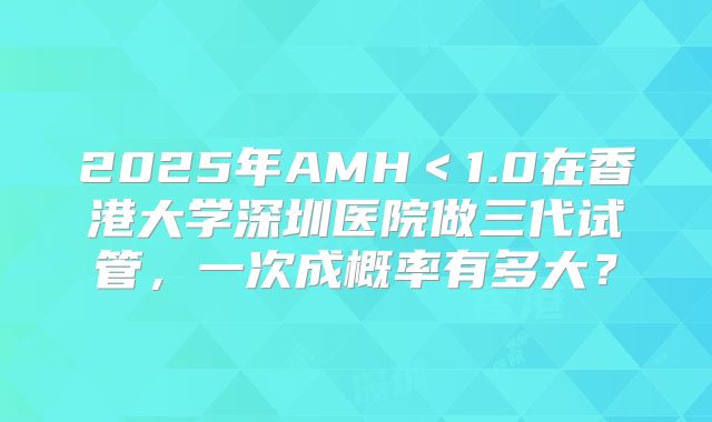 2025年AMH＜1.0在香港大学深圳医院做三代试管，一次成概率有多大？