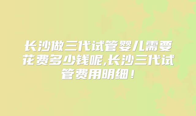 长沙做三代试管婴儿需要花费多少钱呢,长沙三代试管费用明细！