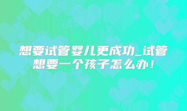想要试管婴儿更成功_试管想要一个孩子怎么办！